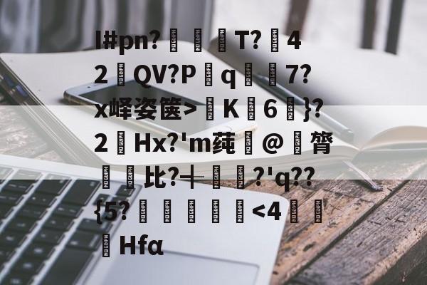 爱游戏APP-关于I#pn?亹奦T?42QV?P斀q隂7?x峄姿箧>K詣6珴}?2Hx?'m莼旲@膂悵€比?╉籯?'q??{5?˙嘽姛
